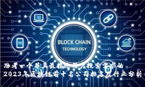 思考一个并且最接近用户搜索需求的  
2023年区块链前十名公司排名及行业分析